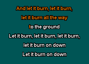 And let it burn, let it burn,

let it burn all the way
to the ground
Let it burn, let it burn, let it burn,
let it burn on down

Let it burn on down
