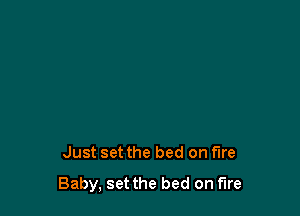 Just set the bed on fire

Baby, set the bed on fire