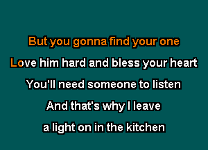 But you gonna find your one
Love him hard and bless your heart
You'll need someone to listen
And that's why I leave
a light on in the kitchen