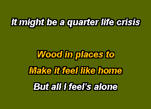 It might be a quarter life crisis

Wood in places to

Make it fee! like home

But all I feel's alone