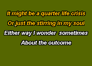 It might be a quarter life crisis
Orjust the stirring in my soul
Either way I wonder sometimes

About the outcome