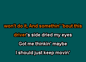 won't do it, And somethin' 'bout this

driver's side dried my eyes

Got me thinkin' maybe

I should just keep movin'