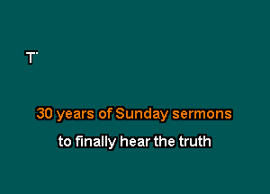 30 years of Sunday sermons

to finally hear the truth
