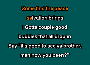 Some find the peace
salvation brings
lGotta couple good
buddies that all drop-in

Say it's good to see ya brother,

man how you been?