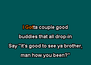 lGotta couple good
buddies that all drop-in

Say it's good to see ya brother,

man how you been?