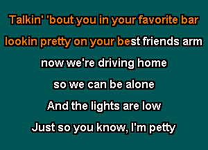 Talkin' 'bout you in your favorite bar
lookin pretty on your best friends arm
now we're driving home
so we can be alone
And the lights are low

Just so you know, I'm petty