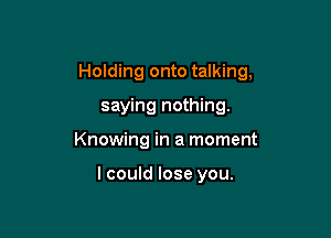 Holding onto talking,

saying nothing.
Knowing in a moment

lcould lose you.