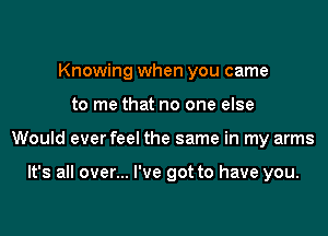 Knowing when you came
to me that no one else

Would everfeel the same in my arms

It's all over... I've got to have you.