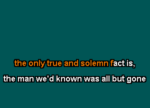 the only true and solemn fact is,

the man we'd known was all but gone