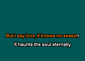 Butl say love, it knows no season

It haunts the soul eternally