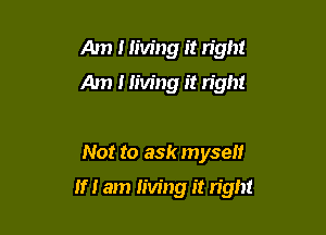 Am I living it right
Am 1 living it right

Not to ask myself

If I am living it n'gh!