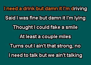 I need a drink but damn it I'm driving
Said I was fine but damn it I'm lying
Thought I could fake a smile
At least a couple miles
Turns out I ain't that strong, no

I need to talk but we ain't talking