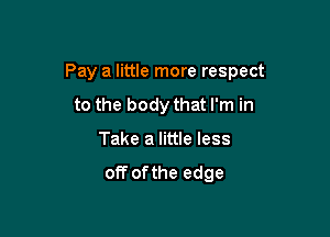 Pay a little more respect

to the body that I'm in
Take a little less
off ofthe edge