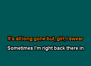 It's all long gone but. girl, I swear

Sometimes I'm right back there in