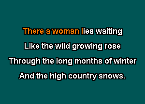 There a woman lies waiting
Like the wild growing rose
Through the long months ofwinter

And the high country snows.