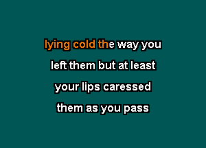 lying cold the way you

left them but at least
your lips caressed

them as you pass