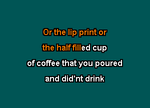 Or the lip print or
the halffIlled cup

of coffee that you poured
and did'nt drink