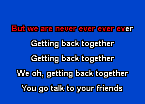 But we are never ever ever ever
Getting back together
Getting back together

We oh, getting back together

You go talk to your friends I