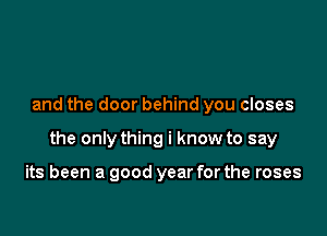 and the door behind you closes

the only thing i know to say

its been a good year for the roses