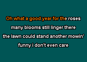 Oh what a good year for the roses
many blooms still linger there
the lawn could stand another mowin'

funny i don't even care