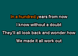 In a hundred years from now

I know without a doubt
They'll all look back and wonder how

We made it all work out