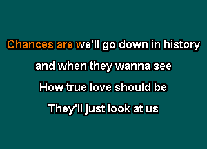 Chances are we'll go down in history

and when they wanna see
How true love should be

They'lljust look at us