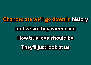 Chances are we'll go down in history

and when they wanna see
How true love should be

They'lljust look at us