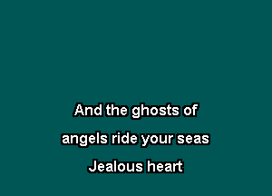 And the ghosts of

angels ride your seas

Jealous heart