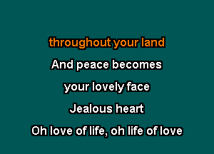 throughout your land
And peace becomes
your lovely face

Jealous heart

Oh love oflife, oh life oflove