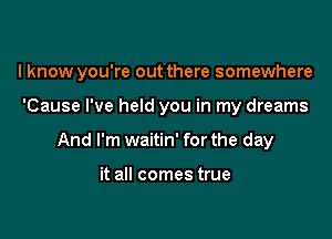 I know you're out there somewhere

'Cause I've held you in my dreams
And I'm waitin' for the day

it all comes true