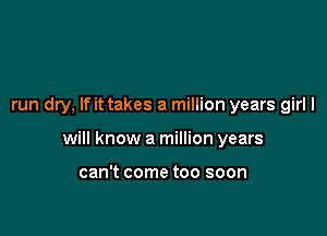 run dry, If it takes a million years girl I

will know a million years

can't come too soon