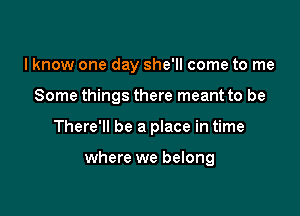 I know one day she'll come to me

Some things there meant to be

There'll be a place in time

where we belong