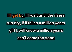 I'll get by, I'll wait until the rivers

run dry, If it takes a million years

girl I, will know a million years

can't come too soon