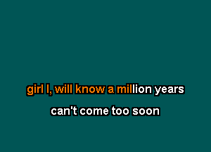 girl I, will know a million years

can't come too soon