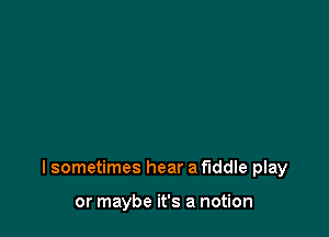 I sometimes hear a fiddle play

or maybe it's a notion