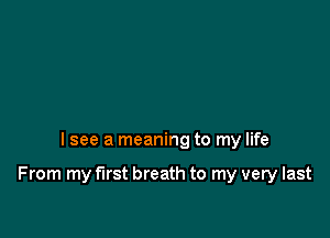I see a meaning to my life

From my first breath to my very last