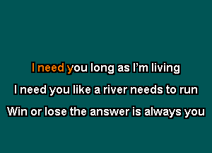 lneed you long as Pm living

I need you like a river needs to run

Win or lose the answer is always you