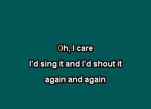 Oh, I care

I'd sing it and I'd shout it

again and again