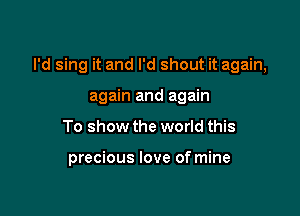 I'd sing it and I'd shout it again,

again and again
To show the world this

precious love of mine