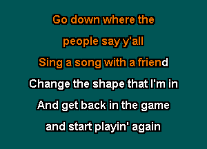 Go down where the
people say y'all
Sing a song with a friend
Change the shape that I'm in
And get back in the game

and start playin' again