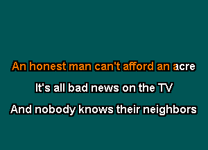 An honest man can't afford an acre

It's all bad news on the TV

And nobody knows their neighbors