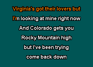 Virginia's got their lovers but
I'm looking at mine right now

And Colorado gets you

Rocky Mountain high

but I've been trying

come back down