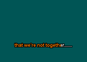 that we're not together .......