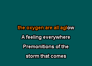 the oxygen are all aglow

A feeling everywhere
Premonitions ofthe

storm that comes