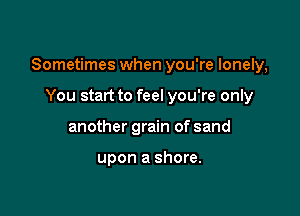 Sometimes when you're lonely,

You start to feel you're only
another grain of sand

upon a shore.