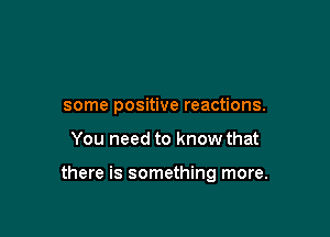 some positive reactions.

You need to know that

there is something more.