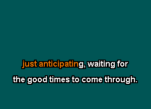 just anticipating, waiting for

the good times to come through.