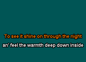 To see it shine on through the night

an' feel the warmth deep down inside