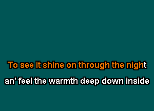 To see it shine on through the night

an' feel the warmth deep down inside