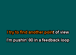 ltry to fmd another point of view

I'm pushin' 80 in a feedback loop